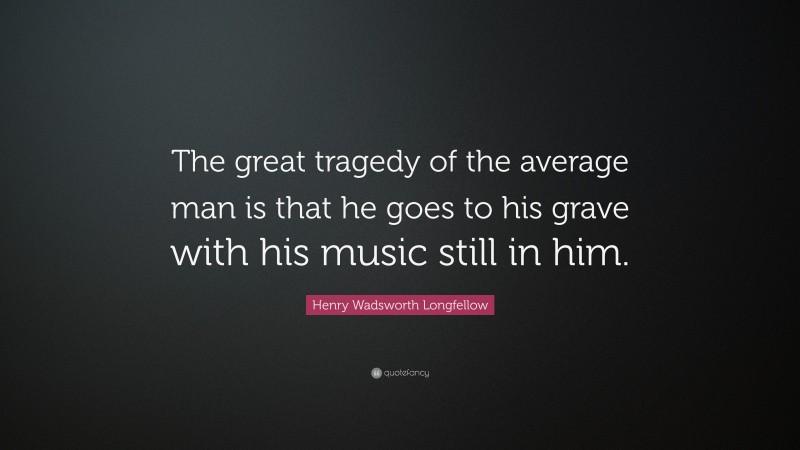 Henry Wadsworth Longfellow Quote: “The great tragedy of the average man is that he goes to his grave with his music still in him.”