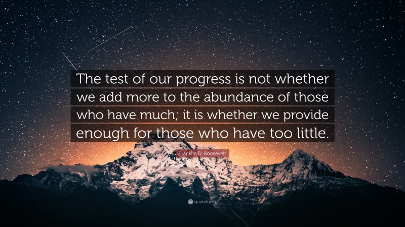 Franklin D. Roosevelt Quote: “The test of our progress is not whether we add more to the abundance of those who have much; it is whether we provide enough for those who have too little.”