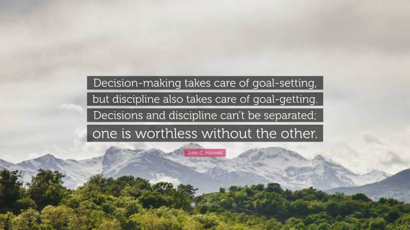 John C. Maxwell Quote: “Decision-making takes care of goal-setting, but discipline also takes care of goal-getting. Decisions and discipline can’t be separated; one is worthless without the other.”