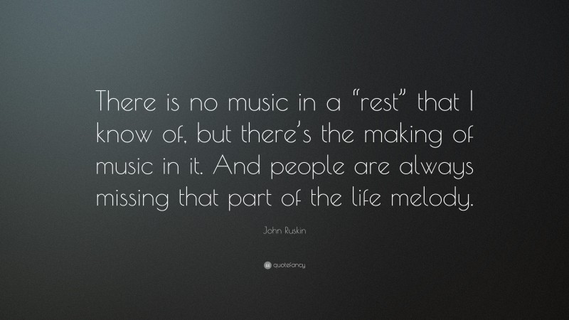 John Ruskin Quote: “There is no music in a “rest” that I know of, but there’s the making of music in it. And people are always missing that part of the life melody.”