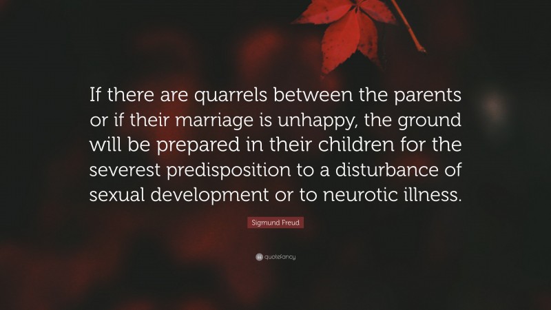 Sigmund Freud Quote: “If there are quarrels between the parents or if their marriage is unhappy, the ground will be prepared in their children for the severest predisposition to a disturbance of sexual development or to neurotic illness.”