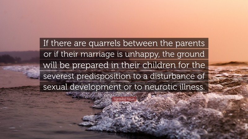 Sigmund Freud Quote: “If there are quarrels between the parents or if their marriage is unhappy, the ground will be prepared in their children for the severest predisposition to a disturbance of sexual development or to neurotic illness.”