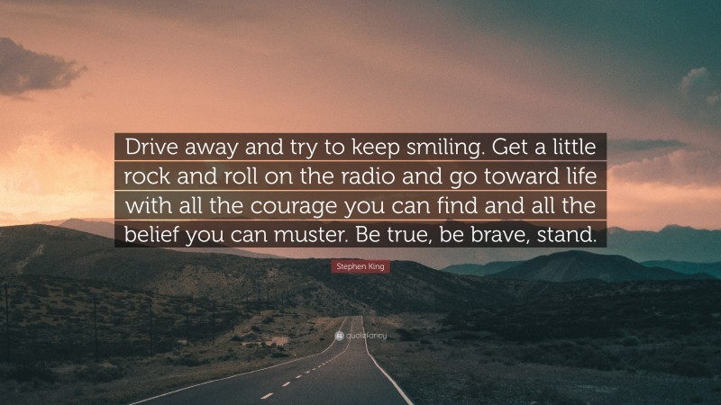 Stephen King Quote: “Drive away and try to keep smiling. Get a little rock and roll on the radio and go toward life with all the courage you can find and all the belief you can muster. Be true, be brave, stand.”