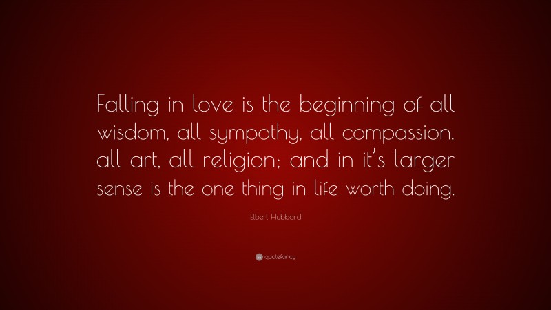 Elbert Hubbard Quote: “Falling in love is the beginning of all wisdom, all sympathy, all compassion, all art, all religion; and in it’s larger sense is the one thing in life worth doing.”