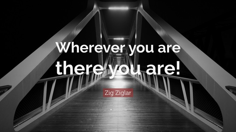 Zig Ziglar Quote: “Wherever you are there you are!”