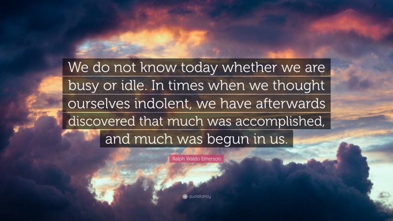 Ralph Waldo Emerson Quote: “We do not know today whether we are busy or idle. In times when we thought ourselves indolent, we have afterwards discovered that much was accomplished, and much was begun in us.”