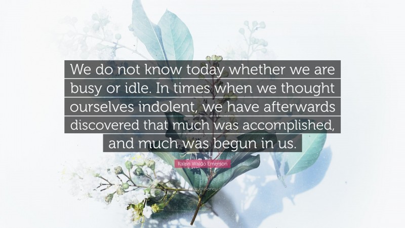 Ralph Waldo Emerson Quote: “We do not know today whether we are busy or idle. In times when we thought ourselves indolent, we have afterwards discovered that much was accomplished, and much was begun in us.”