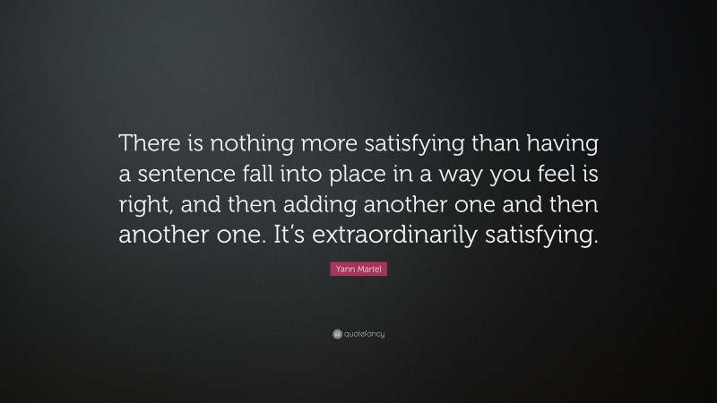 Yann Martel Quote: “There is nothing more satisfying than having a sentence fall into place in a way you feel is right, and then adding another one and then another one. It’s extraordinarily satisfying.”
