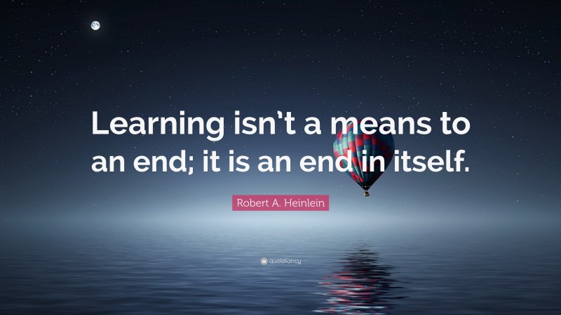 Robert A. Heinlein Quote: “Learning isn’t a means to an end; it is an end in itself.”