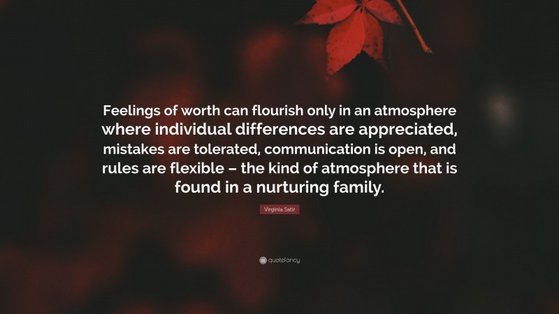Virginia Satir Quote: “Feelings of worth can flourish only in an atmosphere where individual differences are appreciated, mistakes are tolerated, communication is open, and rules are flexible – the kind of atmosphere that is found in a nurturing family.”