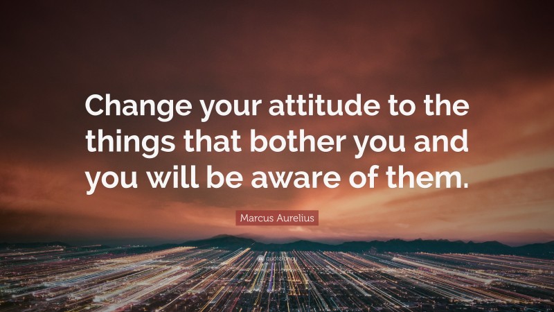 Marcus Aurelius Quote: “Change your attitude to the things that bother you and you will be aware of them.”
