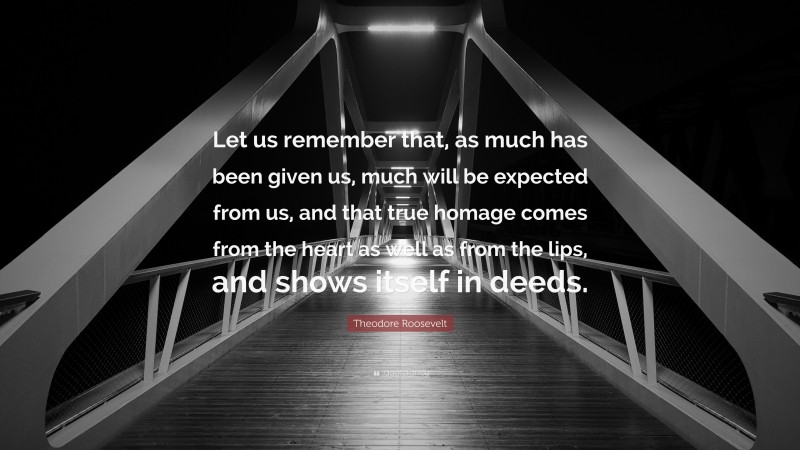 Theodore Roosevelt Quote: “Let us remember that, as much has been given us, much will be expected from us, and that true homage comes from the heart as well as from the lips, and shows itself in deeds.”