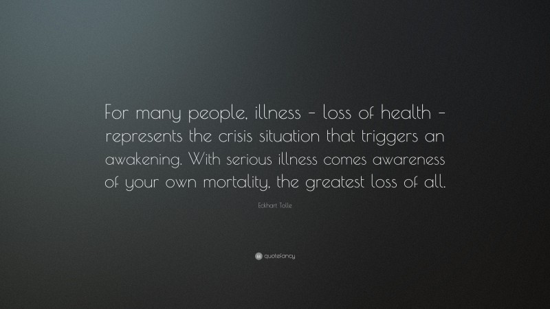 Eckhart Tolle Quote: “For many people, illness – loss of health – represents the crisis situation that triggers an awakening. With serious illness comes awareness of your own mortality, the greatest loss of all.”