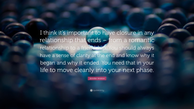 Jennifer Aniston Quote: “I think it’s important to have closure in any relationship that ends – from a romantic relationship to a friendship. You should always have a sense of clarity at the end and know why it began and why it ended. You need that in your life to move cleanly into your next phase.”