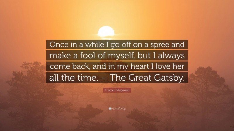 F. Scott Fitzgerald Quote: “Once in a while I go off on a spree and make a fool of myself, but I always come back, and in my heart I love her all the time. – The Great Gatsby.”