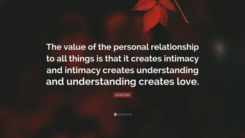 Anaïs Nin Quote: “The value of the personal relationship to all things is that it creates intimacy and intimacy creates understanding and understanding creates love.”