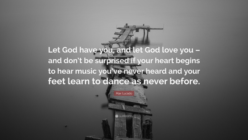 Max Lucado Quote: “Let God have you, and let God love you – and don’t be surprised if your heart begins to hear music you’ve never heard and your feet learn to dance as never before.”