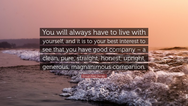 Orison Swett Marden Quote: “You will always have to live with yourself, and it is to your best interest to see that you have good company – a clean, pure, straight, honest, upright, generous, magnanimous companion.”
