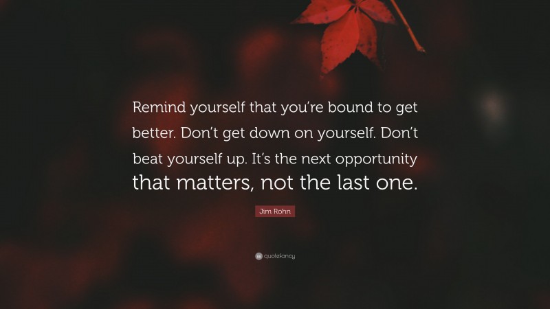 Jim Rohn Quote: “Remind yourself that you’re bound to get better. Don’t get down on yourself. Don’t beat yourself up. It’s the next opportunity that matters, not the last one.”