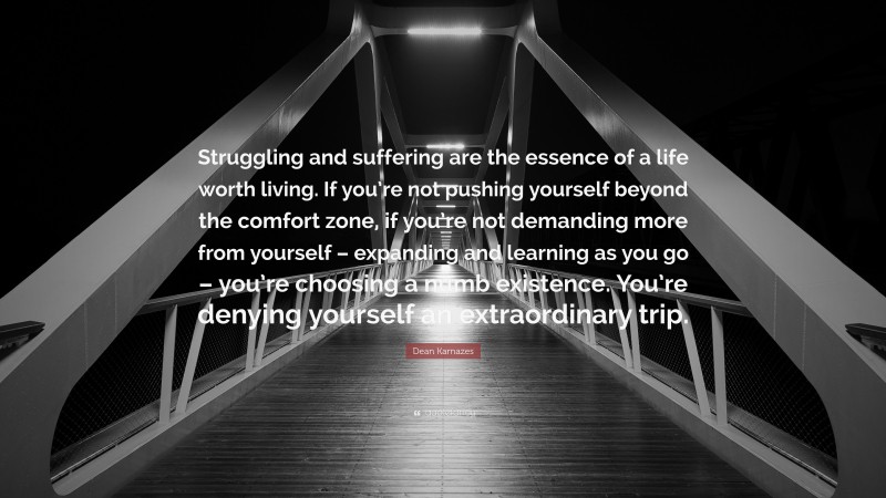 Dean Karnazes Quote: “Struggling and suffering are the essence of a life worth living. If you’re not pushing yourself beyond the comfort zone, if you’re not demanding more from yourself – expanding and learning as you go – you’re choosing a numb existence. You’re denying yourself an extraordinary trip.”