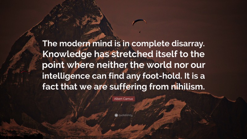 Albert Camus Quote: “The modern mind is in complete disarray. Knowledge has stretched itself to the point where neither the world nor our intelligence can find any foot-hold. It is a fact that we are suffering from nihilism.”