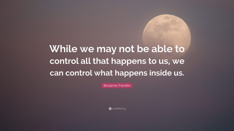 Benjamin Franklin Quote: “While we may not be able to control all that happens to us, we can control what happens inside us.”