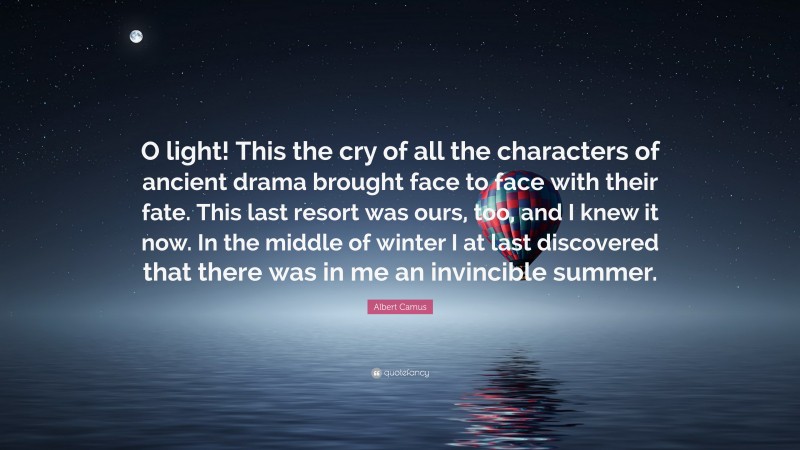Albert Camus Quote: “O light! This the cry of all the characters of ancient drama brought face to face with their fate. This last resort was ours, too, and I knew it now. In the middle of winter I at last discovered that there was in me an invincible summer.”