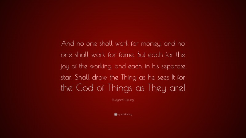 Rudyard Kipling Quote: “And no one shall work for money, and no one shall work for fame, But each for the joy of the working, and each, in his separate star, Shall draw the Thing as he sees It for the God of Things as They are!”