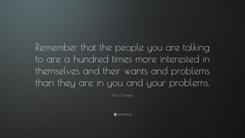 Dale Carnegie Quote: “Remember that the people you are talking to are a hundred times more interested in themselves and their wants and problems than they are in you and your problems.”