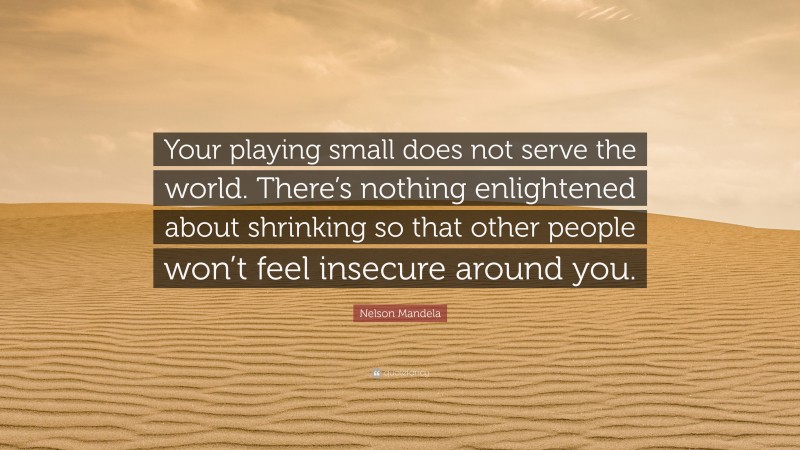 Nelson Mandela Quote: “Your playing small does not serve the world. There’s nothing enlightened about shrinking so that other people won’t feel insecure around you.”