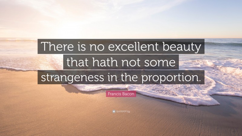 Francis Bacon Quote: “There is no excellent beauty that hath not some strangeness in the proportion.”
