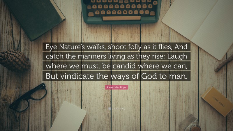Alexander Pope Quote: “Eye Nature’s walks, shoot folly as it flies, And catch the manners living as they rise; Laugh where we must, be candid where we can, But vindicate the ways of God to man.”