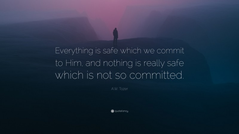 A.W. Tozer Quote: “Everything is safe which we commit to Him, and nothing is really safe which is not so committed.”