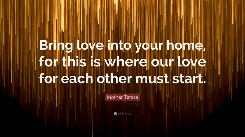 Mother Teresa Quote: “Bring love into your home, for this is where our love for each other must start.”