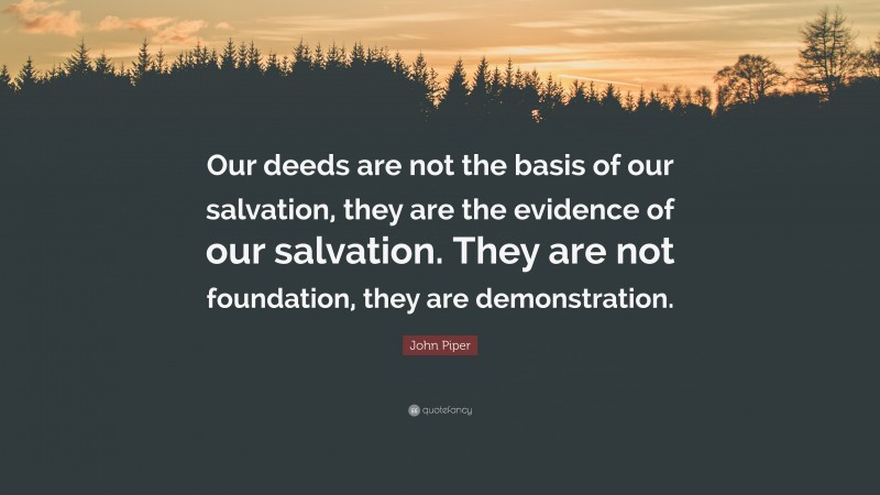 John Piper Quote: “Our deeds are not the basis of our salvation, they are the evidence of our salvation. They are not foundation, they are demonstration.”