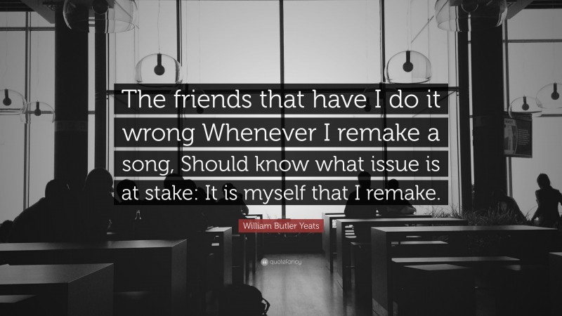 William Butler Yeats Quote: “The friends that have I do it wrong Whenever I remake a song, Should know what issue is at stake: It is myself that I remake.”