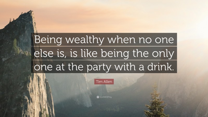 Tim Allen Quote: “Being wealthy when no one else is, is like being the only one at the party with a drink.”
