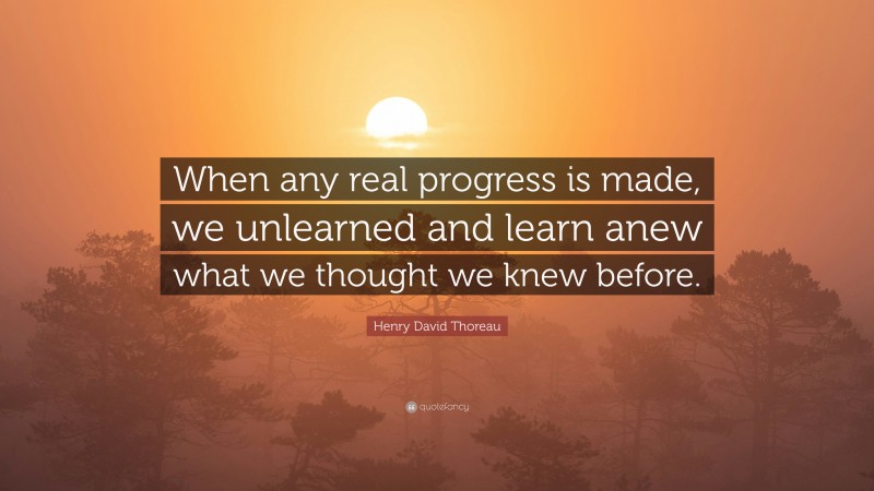 Henry David Thoreau Quote: “When any real progress is made, we unlearned and learn anew what we thought we knew before.”