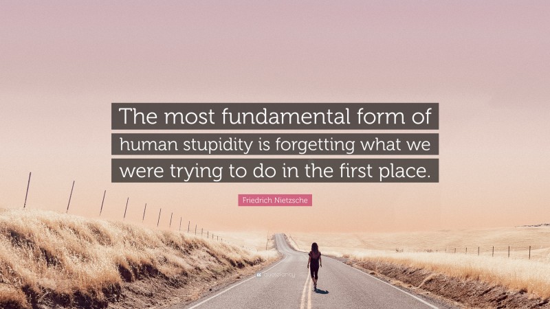 Friedrich Nietzsche Quote: “The most fundamental form of human stupidity is forgetting what we were trying to do in the first place.”