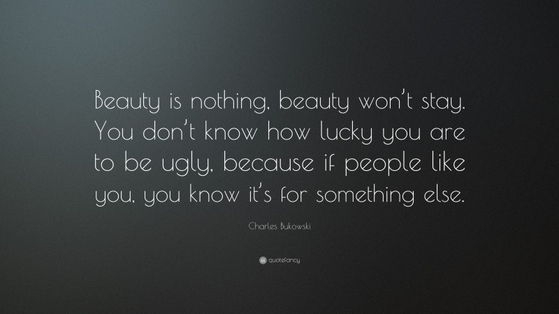 Charles Bukowski Quote: “Beauty is nothing, beauty won’t stay. You don’t know how lucky you are to be ugly, because if people like you, you know it’s for something else.”