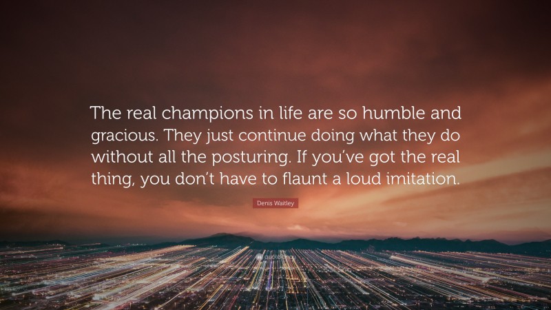 Denis Waitley Quote: “The real champions in life are so humble and gracious. They just continue doing what they do without all the posturing. If you’ve got the real thing, you don’t have to flaunt a loud imitation.”