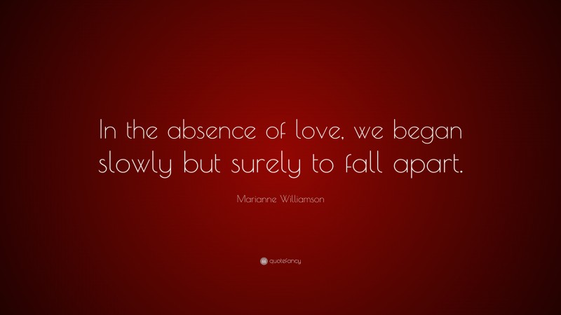 Marianne Williamson Quote: “In the absence of love, we began slowly but surely to fall apart.”