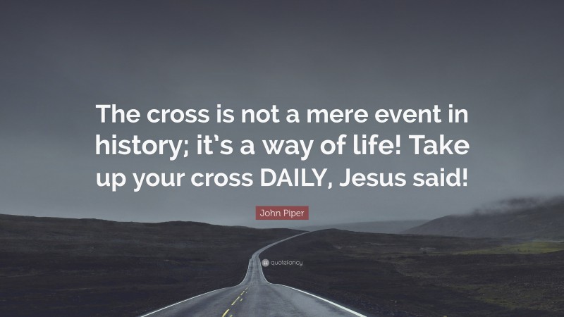 John Piper Quote: “The cross is not a mere event in history; it’s a way of life! Take up your cross DAILY, Jesus said!”