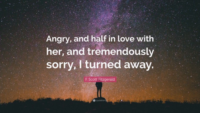 F. Scott Fitzgerald Quote: “Angry, and half in love with her, and tremendously sorry, I turned away.”