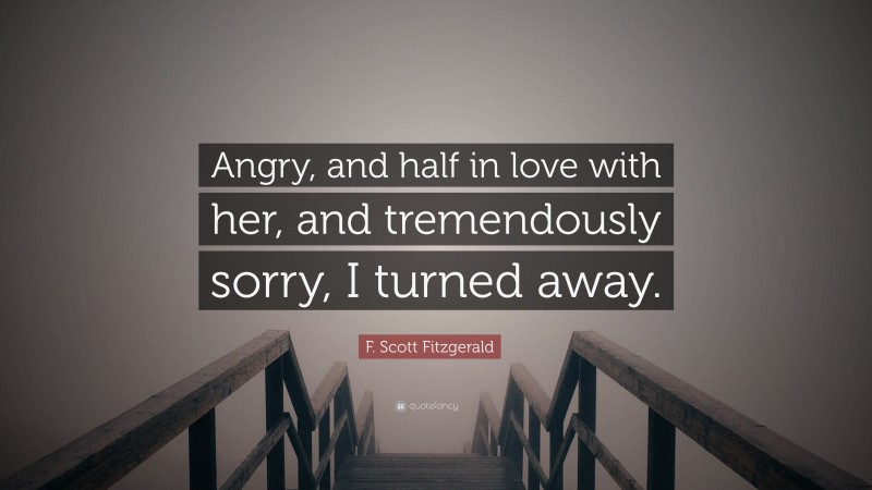 F. Scott Fitzgerald Quote: “Angry, and half in love with her, and tremendously sorry, I turned away.”