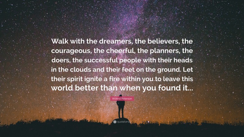 Wilferd Peterson Quote: “Walk with the dreamers, the believers, the courageous, the cheerful, the planners, the doers, the successful people with their heads in the clouds and their feet on the ground. Let their spirit ignite a fire within you to leave this world better than when you found it...”