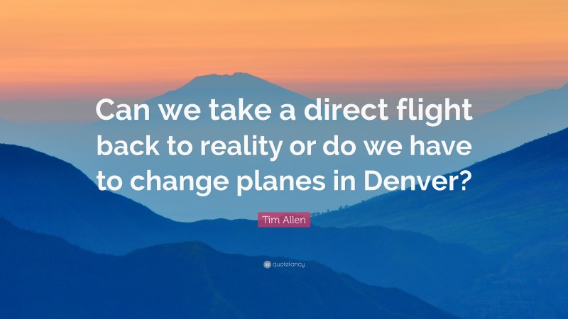 Tim Allen Quote: “Can we take a direct flight back to reality or do we have to change planes in Denver?”