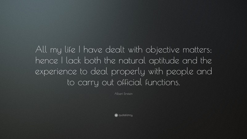 Albert Einstein Quote: “All my life I have dealt with objective matters; hence I lack both the natural aptitude and the experience to deal properly with people and to carry out official functions.”