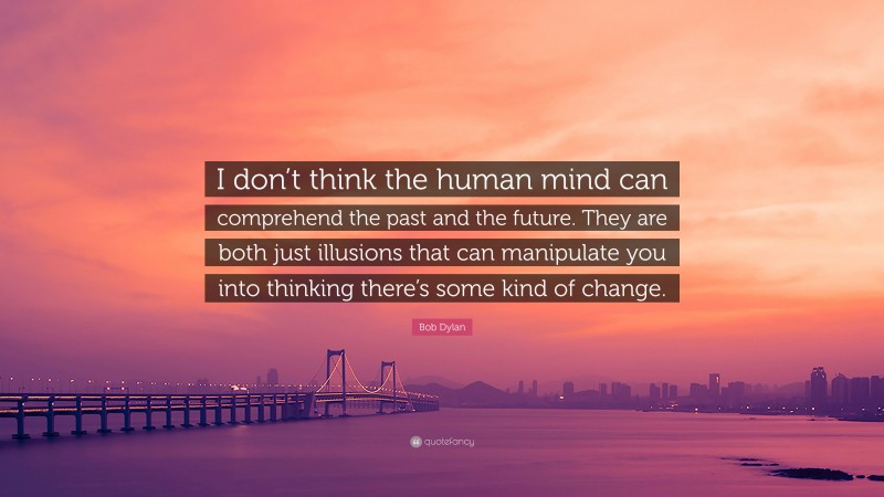 Bob Dylan Quote: “I don’t think the human mind can comprehend the past and the future. They are both just illusions that can manipulate you into thinking there’s some kind of change.”