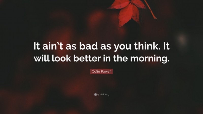 Colin Powell Quote: “It ain’t as bad as you think. It will look better in the morning.”